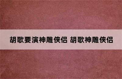 胡歌要演神雕侠侣 胡歌神雕侠侣